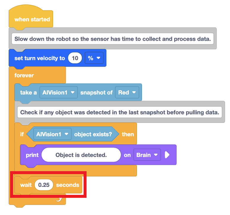 VEXcode Blocks -projekti, jossa robotti tulostaa viestin, jos se havaitsee punaisen värisen allekirjoituksen. Projektin silmukan lopussa oleva Wait-lohko on korostettu merkiksi siitä, että se on lyhennetty 0,25 sekuntiin. Projekti alkaa When started -lohkolla, Set turn velocity -lohkolla, jossa kääntönopeus asetetaan 10 %:iin, ja Forever-silmukalla. Loput projektista on Forever-silmukan sisällä. Ota ensin AIVision1-tilannekuva Redistä ja sitten on If-lohko, joka lukee, jos AIVision1-objekti on olemassa, niin tulosta Object havaitaan Brainissa. Jos-lohkon ulkopuolella on odotuslohko, joka on asetettu odottamaan 0,25 sekuntia.