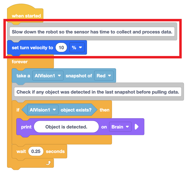 Projekt VEXcode Blocks, ve kterém robot vytiskne zprávu, pokud detekuje červený barevný podpis. Blok Nastavit rychlost otáčení na začátku projektu je zvýrazněn, což znamená, že byl snížen na 10 % rychlosti. Projekt začíná blokem When started, blokem Set turn velocity pro nastavení rychlosti otáčení na 10 % a smyčkou Forever. Zbytek projektu je uvnitř smyčky Forever. Nejprve se udělá snímek objektu Red z AIVision1 a poté se vypíše blok If, který přečte, zda objekt AIVision1 existuje, a poté se vypíše Objekt je detekován na objektu Brain. Mimo blok If se nachází blok Wait nastavený na čekání 0,25 sekundy.