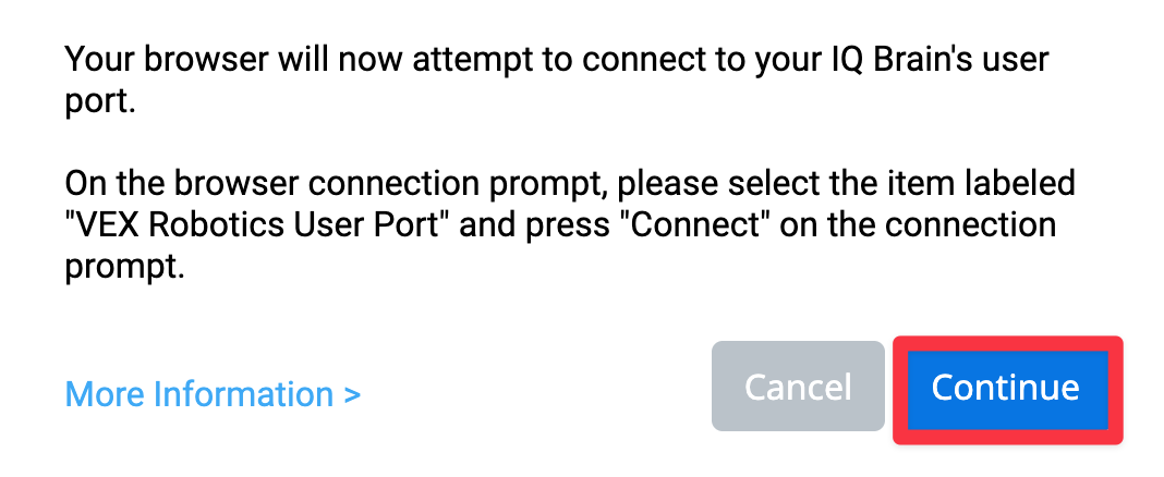 VEXcode IQ Browser Connection prompt for Windows that reads Your browser will now attempt to connect to your IQ Brain's user port. On the browser connection prompt, please select the item labeled VEX Robotics User Port and press Connect on the connection prompt. There is a link for More Information below. There are also two buttons below, one reads Cancel and the other reads Continue. The Continue button is highlighted.