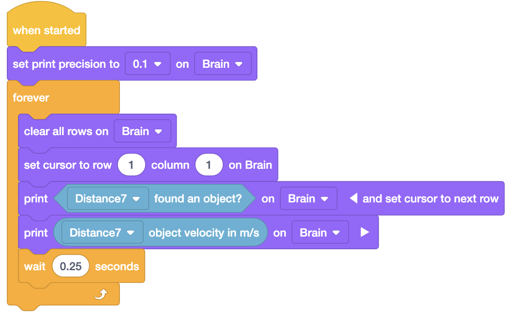 Proyek blok VEXcode EXP yang menggunakan blok Sensor Jarak dan Cetak untuk melaporkan kecepatan objek secara langsung. Proyek tersebut berbunyi Saat dimulai, atur presisi cetak ke 0,1 di Brain. Berikutnya adalah loop Forever dengan 5 blok di dalamnya. Kelima blok tersebut bertuliskan Bersihkan semua baris di Brain, atur kursor ke baris 1 kolom 1 di Brain, cetak Distance7 menemukan objek di Brain dan atur kursor ke baris berikutnya, cetak kecepatan objek Distance7 dalam m/s di Brain, dan terakhir tunggu 0,25 detik.