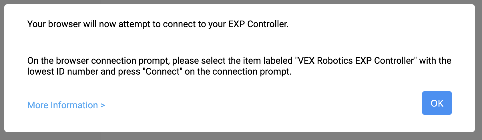 VEXcode EXP Connect Controller istemi, Tarayıcınız şimdi EXP Controller'ınıza bağlanmayı deneyecek mesajıyla birlikte görüntülenir. Tarayıcı bağlantı isteminde, en düşük kimlik numarasına sahip VEX Robotics EXP Controller etiketli öğeyi seçin ve bağlantı isteminde Bağlan'a basın. Aşağıda Daha Fazla Bilgi bağlantısı ve Tamam butonu bulunmaktadır.