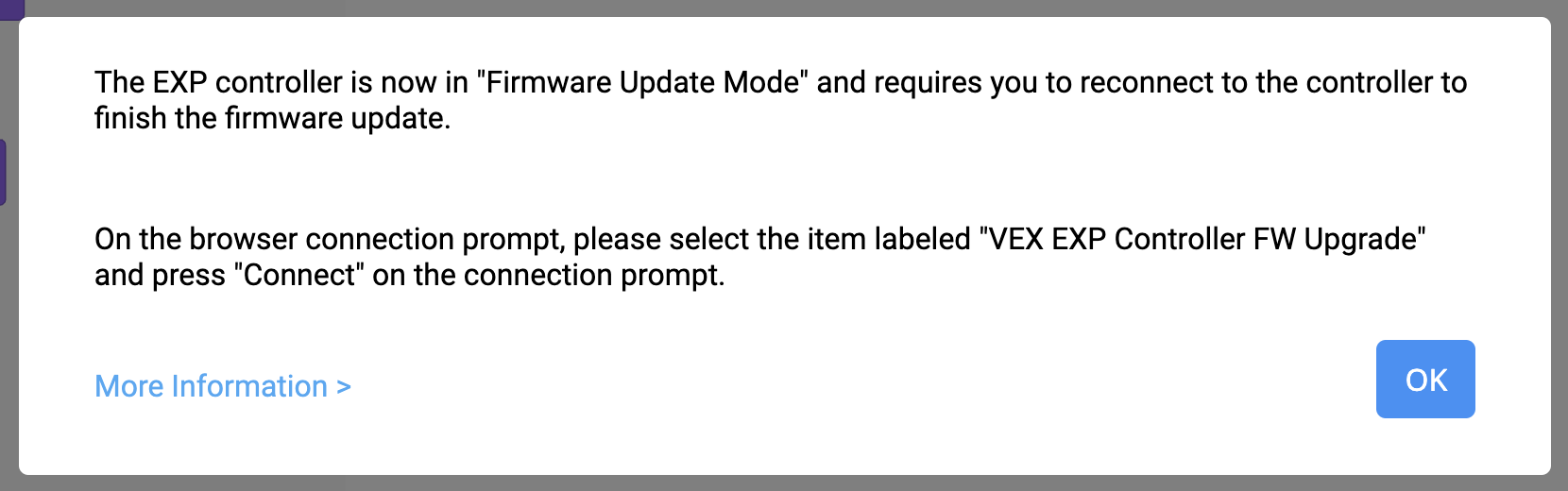 Message du mode de mise à jour du firmware VEXcode EXP indiquant que le contrôleur EXP est maintenant en mode de mise à jour du firmware et nécessite une reconnexion au contrôleur pour terminer la mise à jour du firmware. Dans la fenêtre de connexion du navigateur, veuillez sélectionner l'élément intitulé « Mise à jour du firmware du contrôleur VEX EXP » et appuyez sur « Connecter ». Vous trouverez ci-dessous un lien « Plus d'informations » et un bouton « OK ».