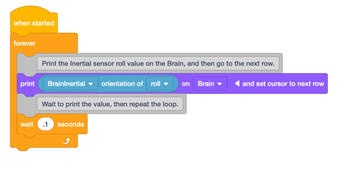 O VEXcode IQ bloqueia o projeto que utiliza um bloco de chapéu When started para imprimir dados do sensor ao vivo enquanto o projeto está a ser executado. O projeto tem um bloco When started seguido de 4 blocos num loop Forever. No ciclo, primeiro existe um bloco de comentários que diz Imprimir o valor de rotação do sensor inercial no cérebro e depois passar para a linha seguinte. De seguida, um bloco Print lê a orientação inercial do rolo no Brain e posiciona o cursor na linha seguinte. De seguida, um bloco de comentários indica Aguarde para imprimir o valor e repita o ciclo. Por fim, um bloco Wait lê espera 0,1 segundos.