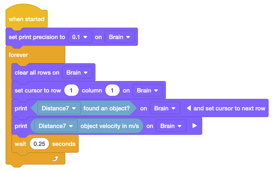 VEXcode IQ blokları, bir nesnenin hızını canlı olarak raporlamak için Mesafe Sensörü ve Yazdırma bloklarını kullanan bir projedir. Proje başlatıldığında Brain'de baskı hassasiyetini 0,1 olarak ayarlayın. Sırada 5 bloktan oluşan Sonsuza Kadar Döngüsü var. 5 blokta Brain'deki tüm satırları temizle, imleci Brain'deki 1. satır 1. sütuna getir, Brain'de bir nesne bulduğunu yazdır Distance7 ve imleci bir sonraki satıra getir, Brain'de Distance7 nesne hızını m/s cinsinden yazdır ve son olarak 0,25 saniye bekle.