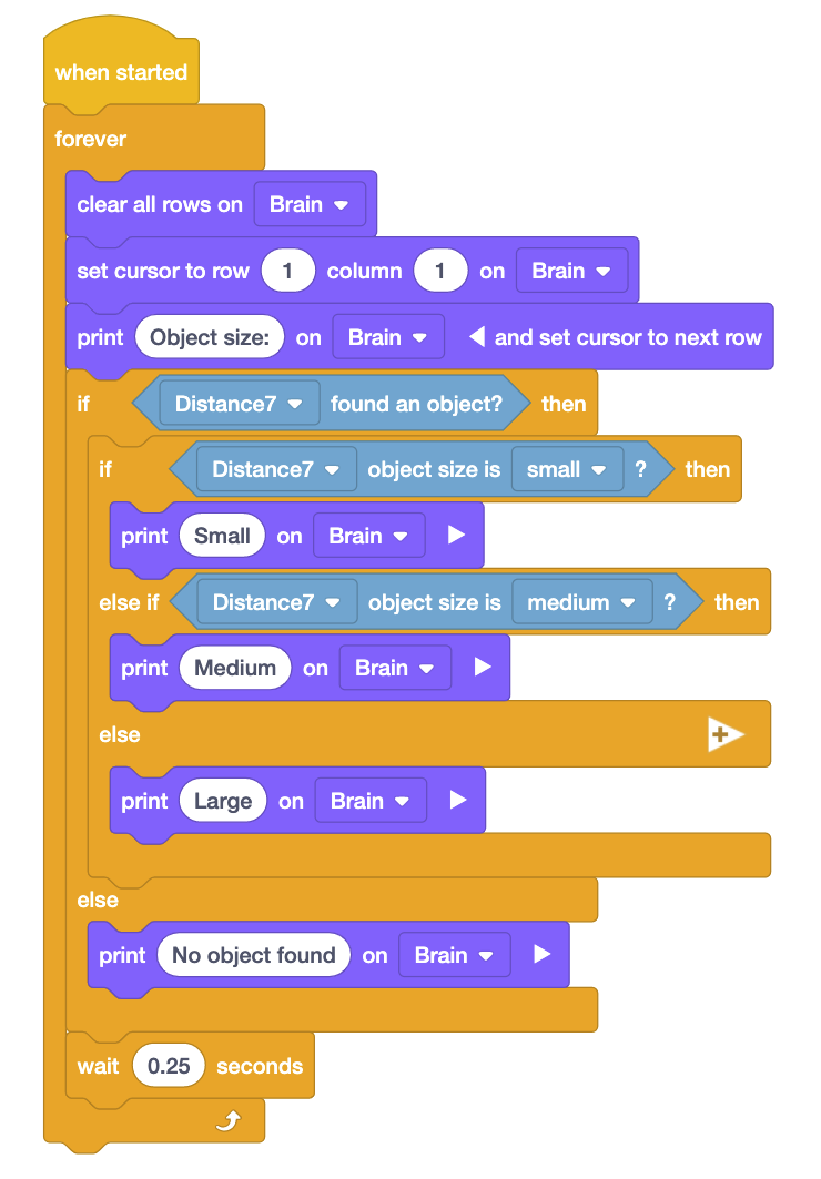 VEXcode IQ blokų projektas, kuris naudoja atstumo jutiklį ir spausdinimo blokus, kad praneštų apie objekto dydį. Projektą sudaro „Kai pradėtas“ blokas, po kurio seka „Forever“ ciklas, kuriame yra 13 komandų. Pirmosios trys komandos Forever cikle yra „Išvalyti visas Brain eilutes“, žymeklį nustatykite į 1 eilutės 1 stulpelį „Brain“ ir išspausdinkite Objekto dydį ant smegenų ir nustatykite žymeklį į kitą eilutę. Kitas yra „If“ blokas, kuriame rašoma „Jei Distance7 rado objektą“? Šiame pirmame If bloke yra antrasis, susietas su Else if sakiniu ir Else teiginiu. Šie vidiniai If teiginiai kartu skaitomi Jei Distance7 objekto dydis yra mažas, tada spausdinkite Small on Brain, kitu atveju, jei Distance7 objekto dydis yra vidutinis, tada spausdinkite Medium on Brain, o kitu atveju spausdinkite Large on Brain. Po pirmojo „If“ bloko seka „Else“ teiginys, skaitantis else print Nerasta „Brain“ objekto. Galiausiai, už abiejų „If“ teiginių ribų yra „Wait“ blokas, rodantis „Palauk 0,25 sekundės“.