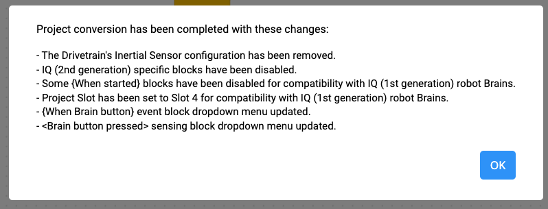 พร้อมท์การแปลงโครงการ VEXcode IQ พร้อมรายการการเปลี่ยนแปลงยาวๆ ที่ระบุว่าการแปลงโครงการเสร็จสมบูรณ์แล้วด้วยการเปลี่ยนแปลงเหล่านี้ การกำหนดค่าเซ็นเซอร์ระหว่างระบบขับเคลื่อนได้รับการลบออกแล้ว บล็อคเฉพาะ IQ รุ่นที่ 2 ถูกปิดการใช้งานแล้ว บล็อก When Started บางอันถูกปิดการใช้งานเพื่อความเข้ากันได้กับหุ่นยนต์ Brains ของ IQ (รุ่นที่ 1) ช่องโครงการได้รับการตั้งเป็นช่อง 4 เพื่อความเข้ากันได้กับหุ่นยนต์ Brains ของ IQ (รุ่นที่ 1) เมื่อเมนูแบบดรอปดาวน์ของบล็อกเหตุการณ์ปุ่มสมองได้รับการอัปเดต อัปเดตเมนูแบบดรอปดาวน์บล็อกการตรวจจับการกดปุ่มสมองแล้ว มีปุ่ม OK อยู่ข้างล่าง