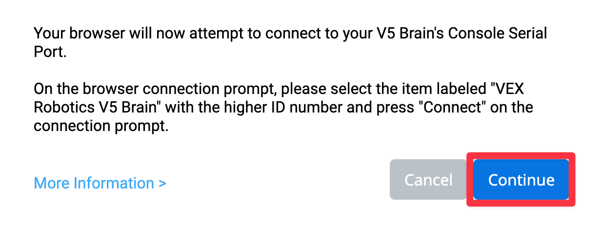 VEXcode V5 Browser Connection prompt for macOS or Chromebook that reads Your browser will now attempt to connect to your V5 Brain's Console Serial Port. On the browser connection prompt, please select the item labeled VEX Robotics V5 Brain with the higher ID number and press Connect on the connection prompt. There is a link for More Information below. There are also two buttons below, one reads Cancel and the other reads Continue. The Continue button is highlighted.