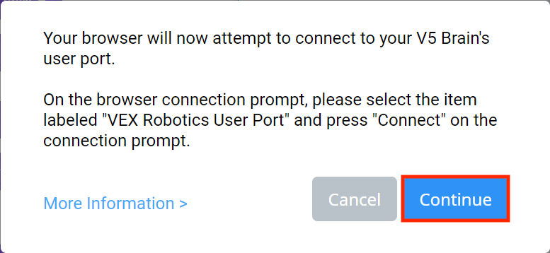 VEXcode V5 Browser Connection prompt for Windows that reads Your browser will now attempt to connect to your V5 Brain's user port. On the browser connection prompt, please select the item labeled VEX Robotics User Port and press Connect on the connection prompt. There is a link for More Information below. There are also two buttons below, one reads Cancel and the other reads Continue. The Continue button is highlighted.