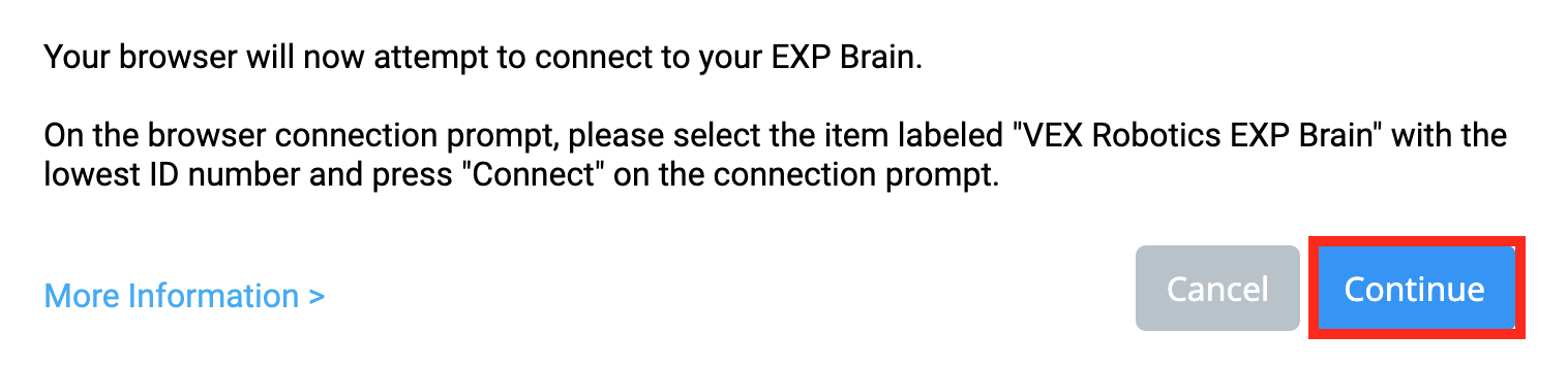 VEXcode EXP Browser Connection μήνυμα που αναφέρει Το πρόγραμμα περιήγησής σας θα επιχειρήσει τώρα να συνδεθεί με τον εγκέφαλό σας EXP. Στην προτροπή σύνδεσης του προγράμματος περιήγησης, επιλέξτε το στοιχείο με την ένδειξη VEX Robotics EXP Brain με τον χαμηλότερο αριθμό αναγνωριστικού και πατήστε Σύνδεση στην προτροπή σύνδεσης. Υπάρχει ένας σύνδεσμος για Περισσότερες Πληροφορίες παρακάτω. Υπάρχουν επίσης δύο κουμπιά παρακάτω, το ένα γράφει Άκυρο και το άλλο γράφει Συνέχεια. Το κουμπί Συνέχεια επισημαίνεται.
