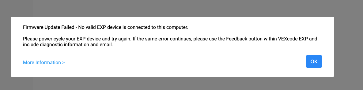 Ερώτηση σφάλματος VEXcode EXP που αναφέρει "Η ενημέρωση υλικολογισμικού απέτυχε, δεν υπάρχει έγκυρη συσκευή EXP συνδεδεμένη σε αυτόν τον υπολογιστή". Παρακαλούμε απενεργοποιήστε και επαναλάβετε τη λειτουργία της συσκευής ΛΗΞΗΣ και δοκιμάστε ξανά. Εάν το ίδιο σφάλμα συνεχιστεί, χρησιμοποιήστε το κουμπί Feedback μέσα στο VEXcode EXP και συμπεριλάβετε διαγνωστικές πληροφορίες και email. Υπάρχει ένας σύνδεσμος για Περισσότερες Πληροφορίες παρακάτω και η προτροπή έχει ένα μπλε κουμπί OK στην κάτω δεξιά γωνία.