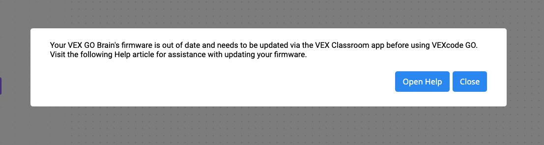 VEXcode GO Δεν είναι δυνατή η ενημέρωση του υλικολογισμικού. Αυτό το μήνυμα αναφέρει ότι το υλικολογισμικό του VEX GO Brain σας είναι παρωχημένο και πρέπει να ενημερωθεί μέσω της εφαρμογής VEX Classroom πριν από τη χρήση του VEXcode GO. Επισκεφθείτε το ακόλουθο άρθρο βοήθειας για βοήθεια σχετικά με την ενημέρωση του υλικολογισμικού σας. Η προτροπή έχει ένα κουμπί Άνοιγμα βοήθειας και ένα κουμπί Κλείσιμο από κάτω.
