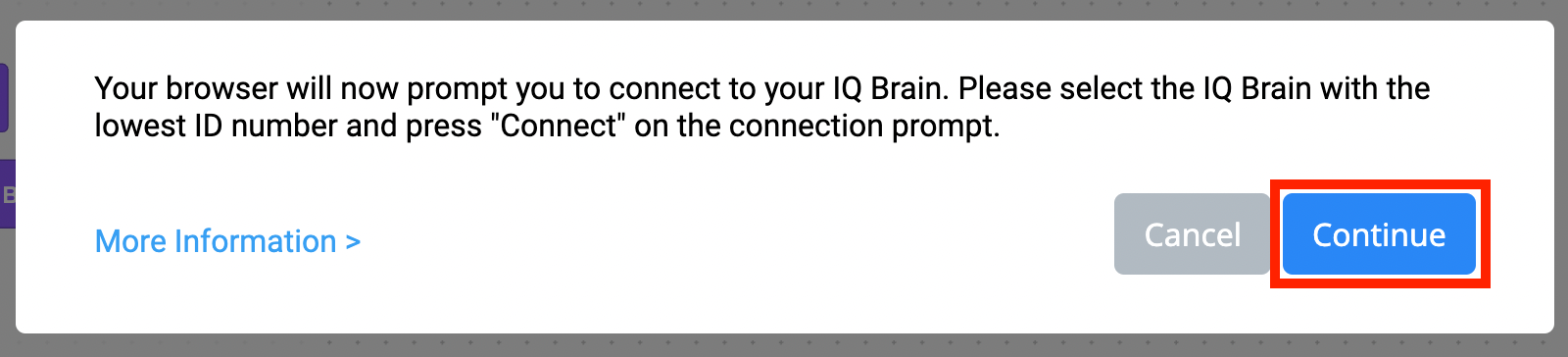 Ερώτηση σύνδεσης VEXcode IQ Browser που αναφέρει Το πρόγραμμα περιήγησής σας θα σας ζητήσει τώρα να συνδεθείτε με το IQ Brain σας. Επιλέξτε τον εγκέφαλο IQ με τον χαμηλότερο αριθμό αναγνωριστικού και πατήστε Σύνδεση στην προτροπή σύνδεσης. Υπάρχει ένας σύνδεσμος για Περισσότερες Πληροφορίες παρακάτω. Υπάρχουν επίσης δύο κουμπιά παρακάτω, το ένα γράφει Άκυρο και το άλλο γράφει Συνέχεια. Το κουμπί Συνέχεια επισημαίνεται.