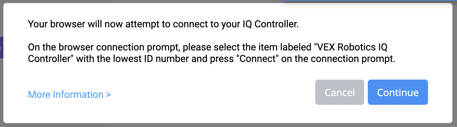 Εμφανίζεται το μήνυμα VEXcode IQ Connect Controller που αναφέρει: Το πρόγραμμα περιήγησής σας θα επιχειρήσει τώρα να συνδεθεί με τον IQ Controller σας. Στην προτροπή σύνδεσης του προγράμματος περιήγησης, επιλέξτε το στοιχείο με την ένδειξη VEX Robotics IQ Controller με τον χαμηλότερο αριθμό αναγνωριστικού και πατήστε Σύνδεση στην προτροπή σύνδεσης. Υπάρχει ένας σύνδεσμος για Περισσότερες Πληροφορίες παρακάτω. Υπάρχουν επίσης δύο κουμπιά παρακάτω, το ένα γράφει Άκυρο και το άλλο γράφει Συνέχεια.