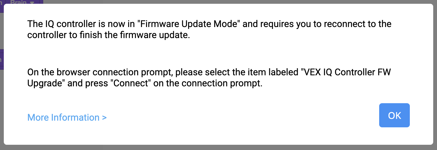 Εμφανίζεται η ερώτηση VEXcode IQ Firmware Update Mode που αναφέρει "Ο ελεγκτής IQ βρίσκεται τώρα σε λειτουργία ενημέρωσης υλικολογισμικού και απαιτεί να συνδεθείτε ξανά στον ελεγκτή για να ολοκληρώσετε την ενημέρωση υλικολογισμικού". Στην προτροπή σύνδεσης του προγράμματος περιήγησης, επιλέξτε το στοιχείο με την ένδειξη VEX IQ Controller FW Upgrade (Αναβάθμιση υλικολογισμικού ελεγκτή VEX IQ) και πατήστε Σύνδεση στην προτροπή σύνδεσης. Παρακάτω, υπάρχει ένας σύνδεσμος για Περισσότερες Πληροφορίες και ένα κουμπί OK.