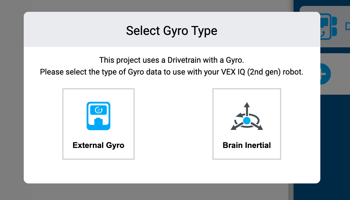 VEXcode IQ Select Gyro Πληκτρολογήστε ένα μήνυμα που αναφέρει: Αυτό το έργο χρησιμοποιεί σύστημα μετάδοσης κίνησης με γυροσκόπιο. Επιλέξτε τον τύπο δεδομένων γυροσκοπίου που θα χρησιμοποιήσετε με το ρομπότ VEX IQ (2ης γενιάς). Παρακάτω υπάρχουν δύο επιλογές, η μία λέει Εξωτερικό Γυροσκόπιο και η άλλη Αδράνεια Εγκεφάλου.