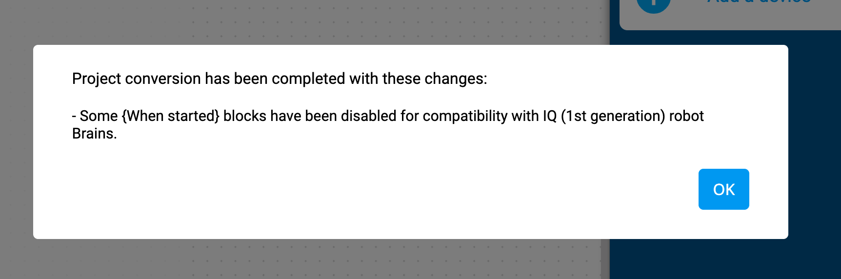 Εμφανίζεται η προτροπή μετατροπής έργου VEXcode IQ που αναφέρει ότι η μετατροπή του έργου ολοκληρώθηκε με αυτές τις αλλαγές. Ορισμένα μπλοκ "Όταν ξεκίνησε" έχουν απενεργοποιηθεί για λόγους συμβατότητας με τους εγκεφάλους ρομπότ IQ (1ης γενιάς). Υπάρχει ένα κουμπί OK παρακάτω.