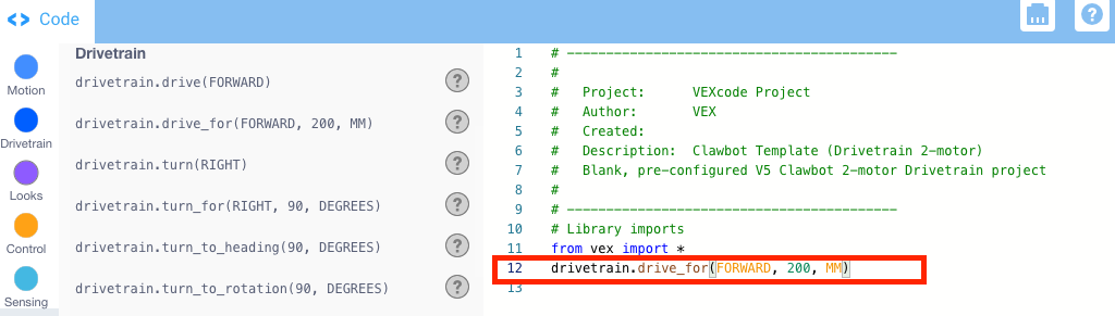 Άνοιξε το παράδειγμα έργου VEXcode V5 με το πρότυπο Clawbot (σύστημα μετάδοσης κίνησης, 2 κινητήρες, χωρίς γυροσκόπιο). Η προηγουμένως κενή γραμμή κώδικα περιέχει τώρα μια εντολή Drive for που διαβάζει drivetrain.drive_for(FORWARD, 200, MM).