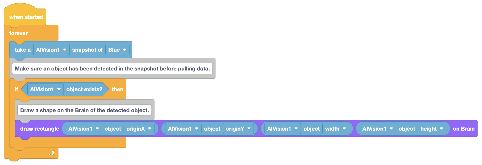Έργο VEXcode Blocks στο οποίο το ρομπότ θα σχεδιάσει ένα ανιχνευμένο αντικείμενο στην οθόνη του ως ορθογώνιο. Το έργο ξεκινά με ένα μπλοκ When started (Όταν ξεκίνησε) και έναν βρόχο Forever (Πάντα). Το υπόλοιπο έργο βρίσκεται μέσα στον βρόχο Forever. Αρχικά, πάρτε ένα στιγμιότυπο AIVision1 του Blue και, στη συνέχεια, το υπόλοιπο έργο βρίσκεται μέσα σε ένα μπλοκ If που διαβάζει εάν το αντικείμενο AIVision1 υπάρχει; Μέσα σε αυτό το μπλοκ If υπάρχει ένα μπλοκ Draw rectangular που διαβάζει draw rectangular AIVision1 object originX, AIVision1 object originY, AIVision1 object width, AIVision1 object height on Brain.